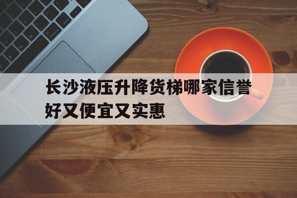 长沙液压升降货梯哪家信誉好又便宜又实惠（长沙哪里有升降货梯卖）